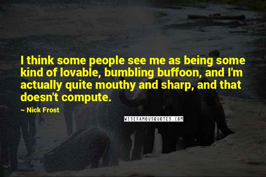 Nick Frost Quotes: I think some people see me as being some kind of lovable, bumbling buffoon, and I'm actually quite mouthy and sharp, and that doesn't compute.