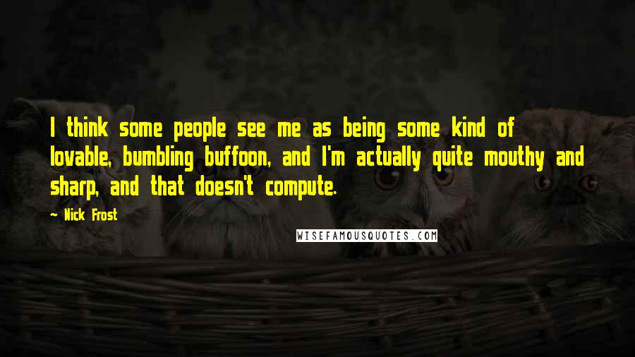 Nick Frost Quotes: I think some people see me as being some kind of lovable, bumbling buffoon, and I'm actually quite mouthy and sharp, and that doesn't compute.