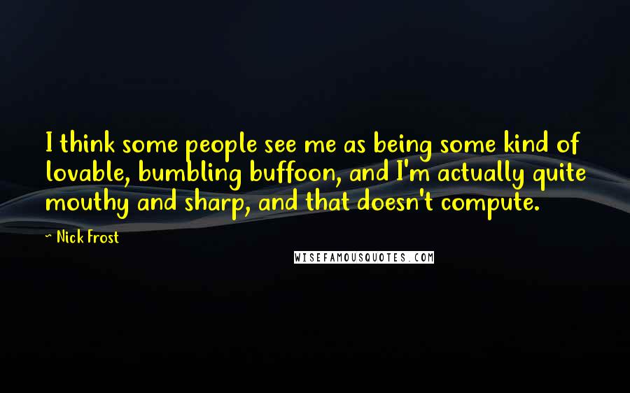 Nick Frost Quotes: I think some people see me as being some kind of lovable, bumbling buffoon, and I'm actually quite mouthy and sharp, and that doesn't compute.