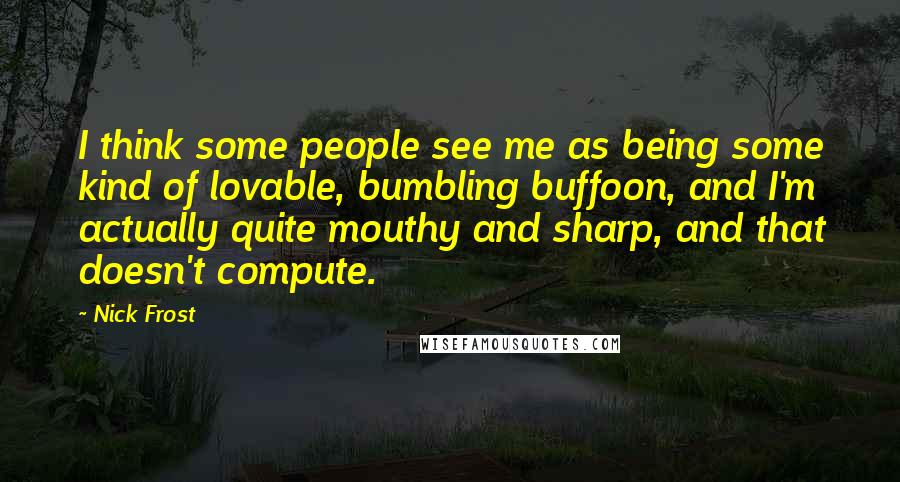 Nick Frost Quotes: I think some people see me as being some kind of lovable, bumbling buffoon, and I'm actually quite mouthy and sharp, and that doesn't compute.