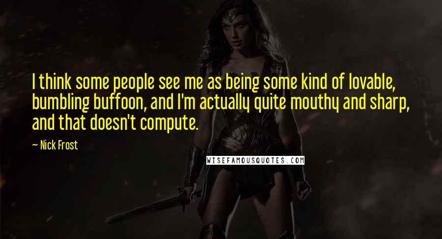 Nick Frost Quotes: I think some people see me as being some kind of lovable, bumbling buffoon, and I'm actually quite mouthy and sharp, and that doesn't compute.