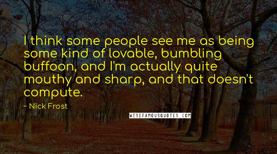 Nick Frost Quotes: I think some people see me as being some kind of lovable, bumbling buffoon, and I'm actually quite mouthy and sharp, and that doesn't compute.