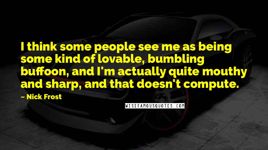 Nick Frost Quotes: I think some people see me as being some kind of lovable, bumbling buffoon, and I'm actually quite mouthy and sharp, and that doesn't compute.