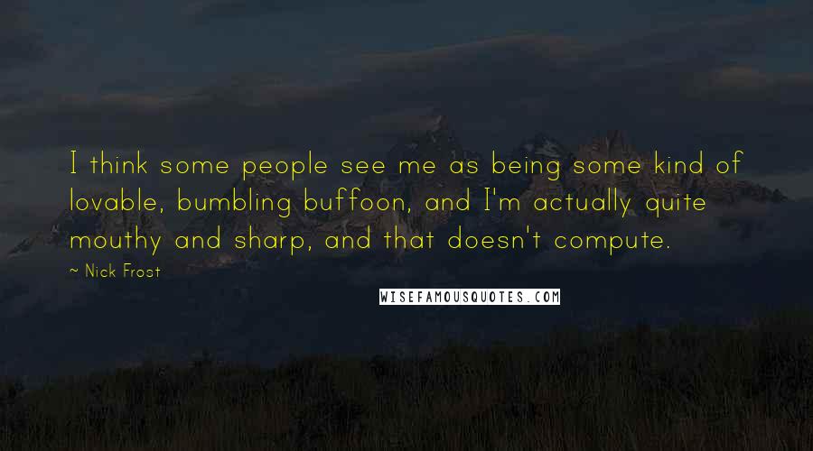 Nick Frost Quotes: I think some people see me as being some kind of lovable, bumbling buffoon, and I'm actually quite mouthy and sharp, and that doesn't compute.