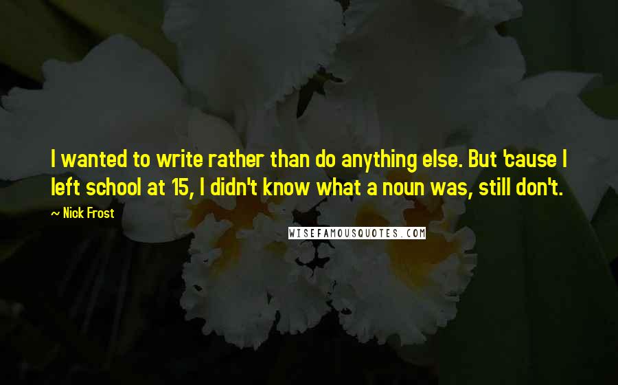 Nick Frost Quotes: I wanted to write rather than do anything else. But 'cause I left school at 15, I didn't know what a noun was, still don't.