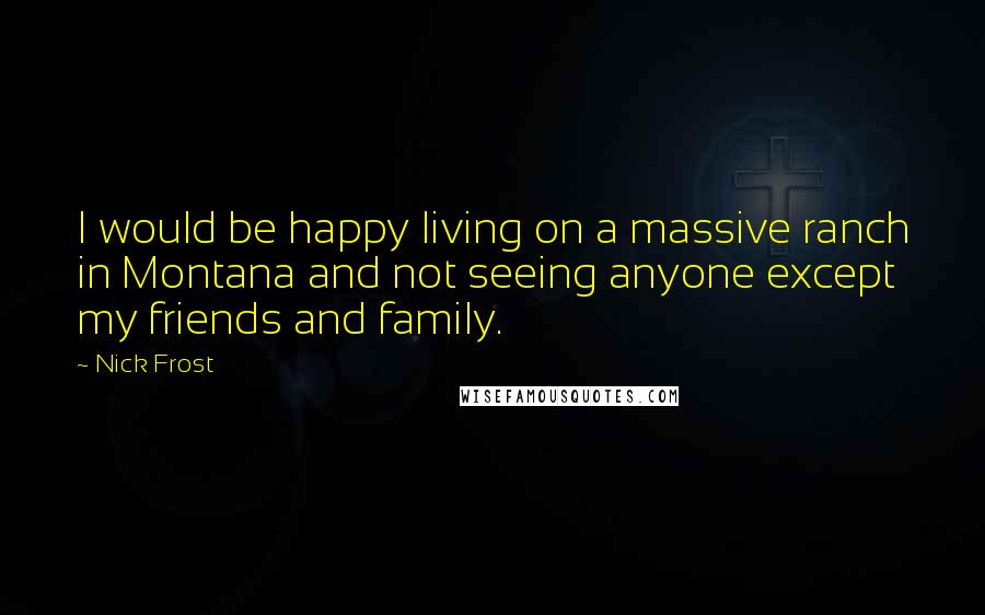 Nick Frost Quotes: I would be happy living on a massive ranch in Montana and not seeing anyone except my friends and family.