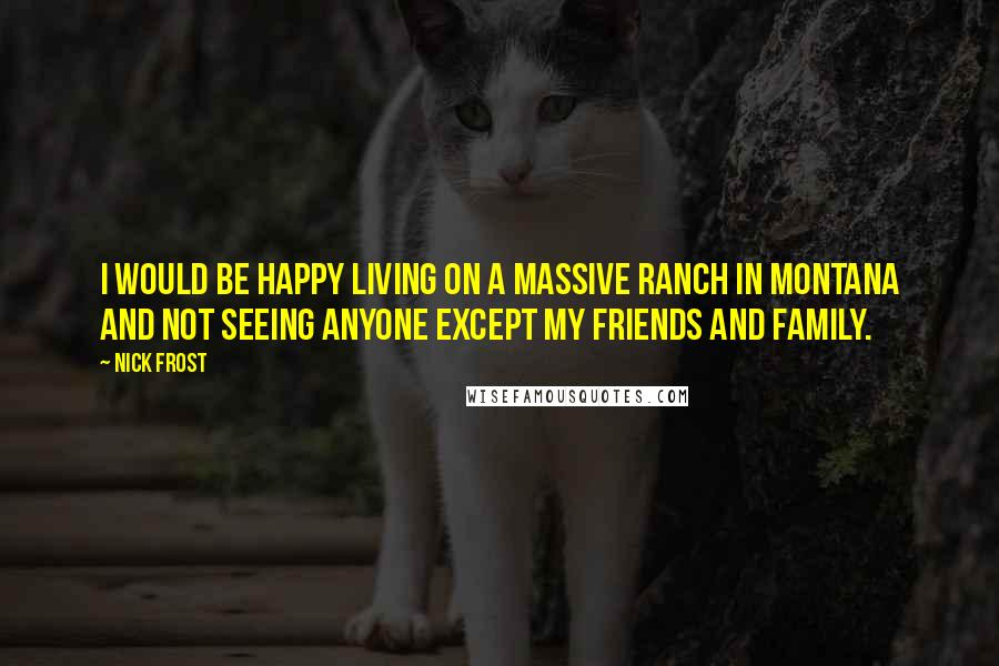 Nick Frost Quotes: I would be happy living on a massive ranch in Montana and not seeing anyone except my friends and family.