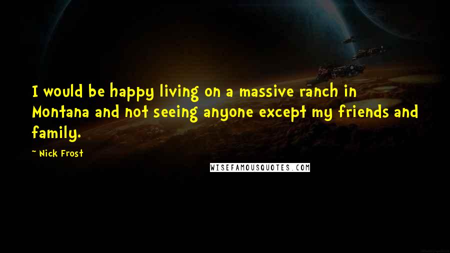 Nick Frost Quotes: I would be happy living on a massive ranch in Montana and not seeing anyone except my friends and family.