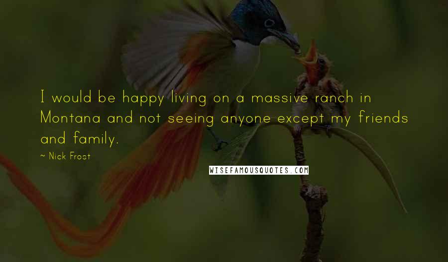 Nick Frost Quotes: I would be happy living on a massive ranch in Montana and not seeing anyone except my friends and family.