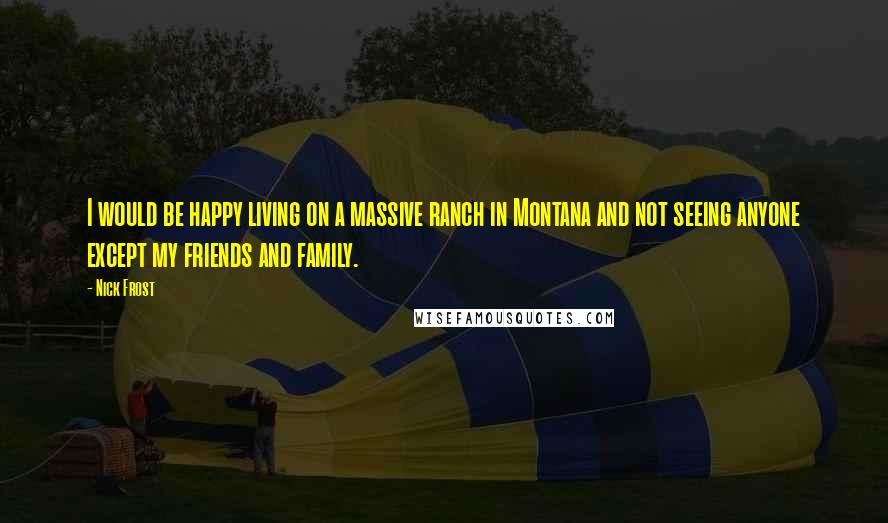 Nick Frost Quotes: I would be happy living on a massive ranch in Montana and not seeing anyone except my friends and family.