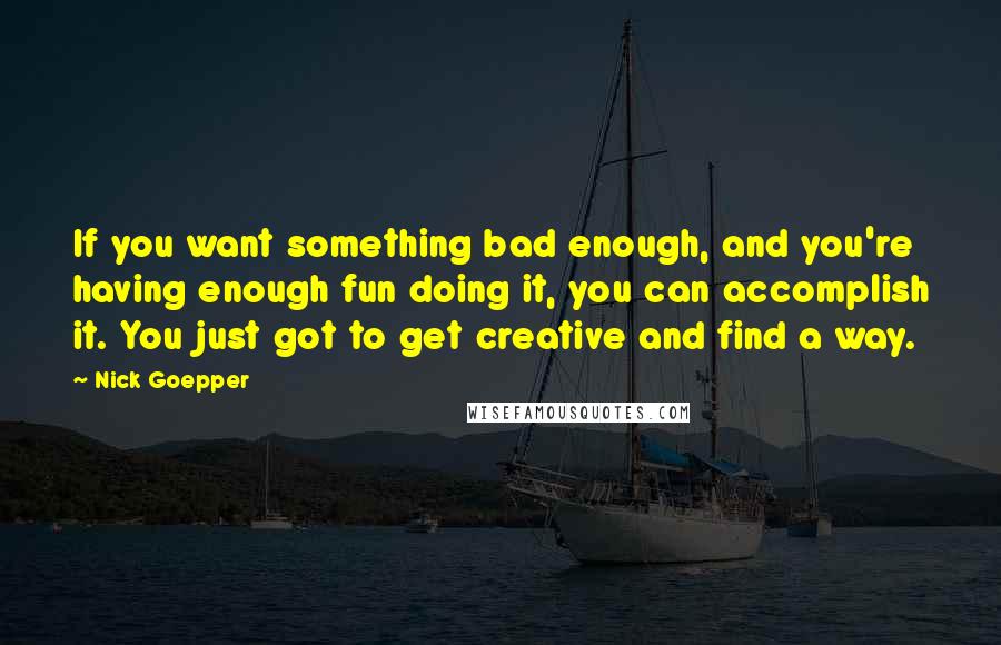 Nick Goepper Quotes: If you want something bad enough, and you're having enough fun doing it, you can accomplish it. You just got to get creative and find a way.