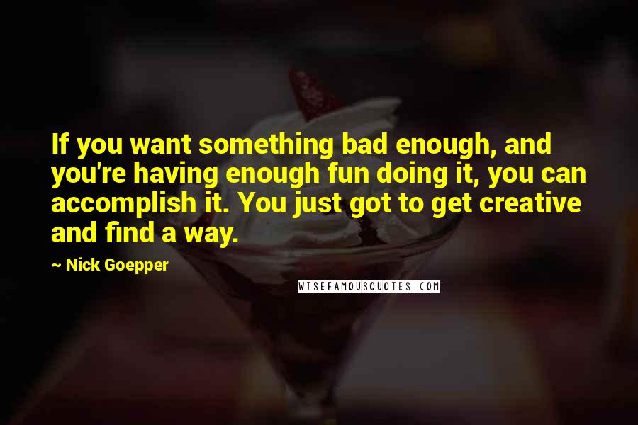 Nick Goepper Quotes: If you want something bad enough, and you're having enough fun doing it, you can accomplish it. You just got to get creative and find a way.