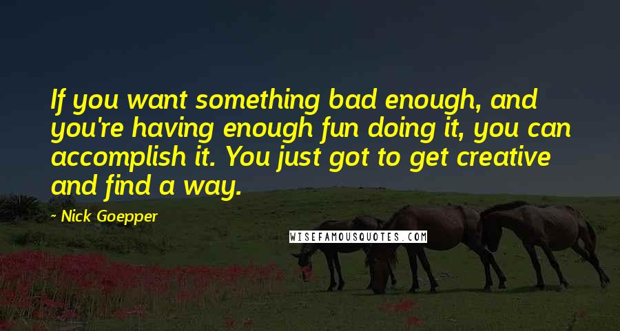 Nick Goepper Quotes: If you want something bad enough, and you're having enough fun doing it, you can accomplish it. You just got to get creative and find a way.