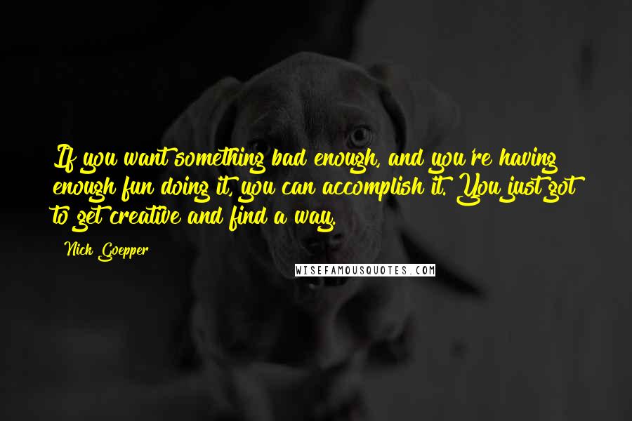 Nick Goepper Quotes: If you want something bad enough, and you're having enough fun doing it, you can accomplish it. You just got to get creative and find a way.