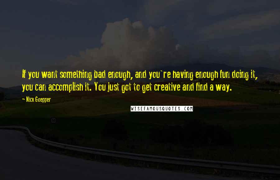 Nick Goepper Quotes: If you want something bad enough, and you're having enough fun doing it, you can accomplish it. You just got to get creative and find a way.