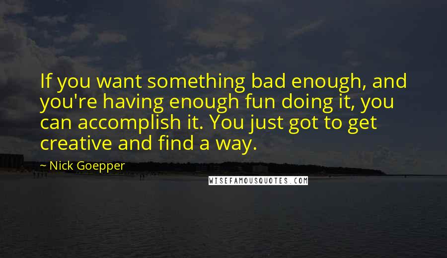 Nick Goepper Quotes: If you want something bad enough, and you're having enough fun doing it, you can accomplish it. You just got to get creative and find a way.