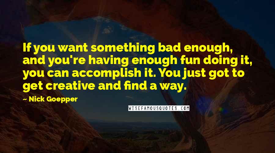 Nick Goepper Quotes: If you want something bad enough, and you're having enough fun doing it, you can accomplish it. You just got to get creative and find a way.