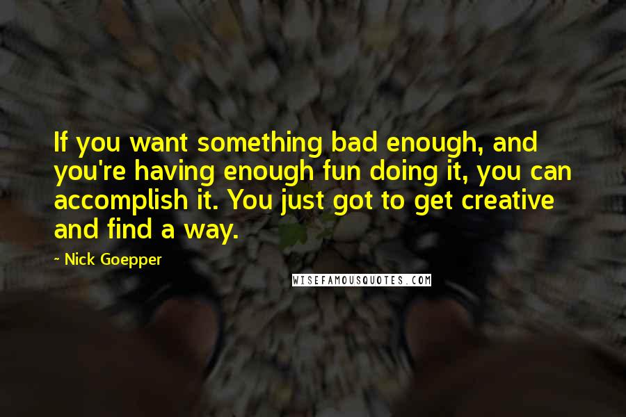 Nick Goepper Quotes: If you want something bad enough, and you're having enough fun doing it, you can accomplish it. You just got to get creative and find a way.