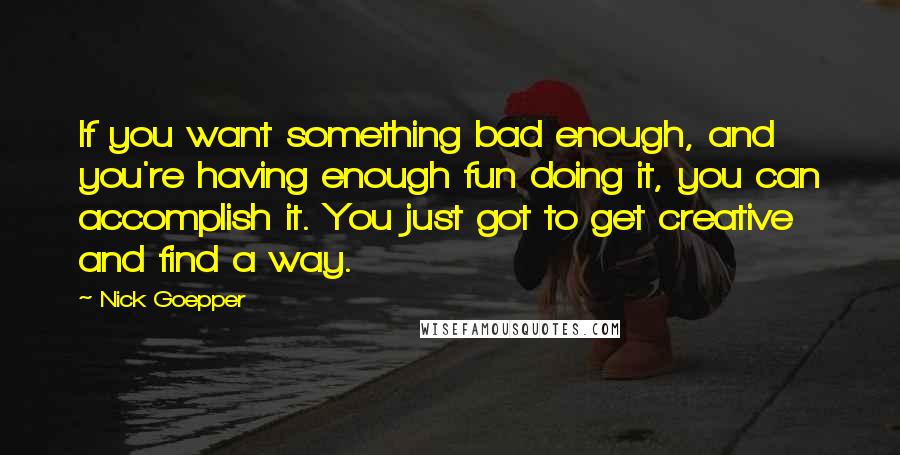 Nick Goepper Quotes: If you want something bad enough, and you're having enough fun doing it, you can accomplish it. You just got to get creative and find a way.