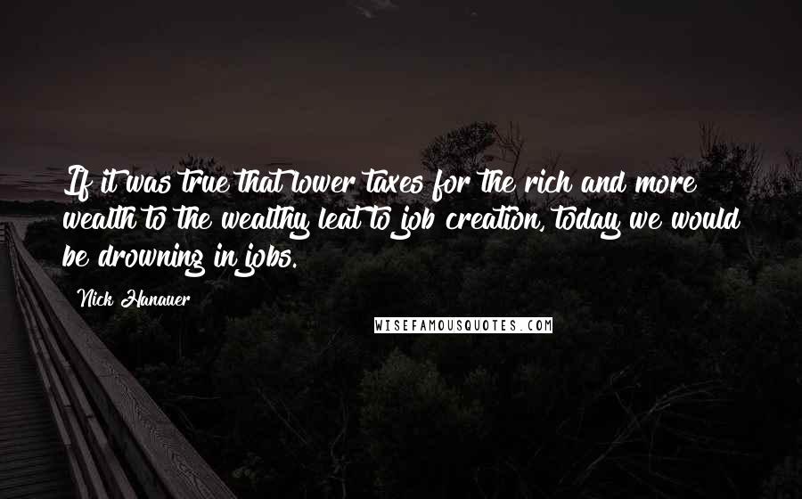 Nick Hanauer Quotes: If it was true that lower taxes for the rich and more wealth to the wealthy leat to job creation, today we would be drowning in jobs.