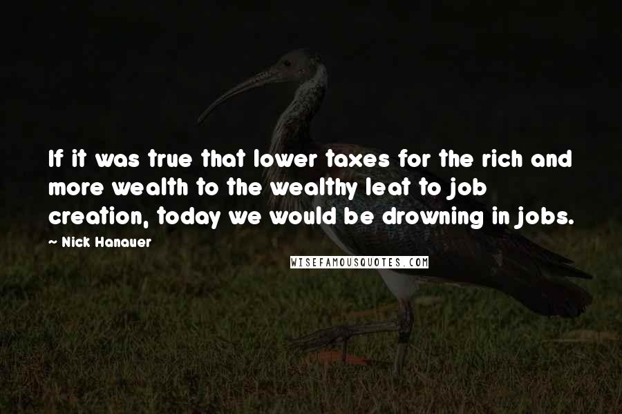 Nick Hanauer Quotes: If it was true that lower taxes for the rich and more wealth to the wealthy leat to job creation, today we would be drowning in jobs.