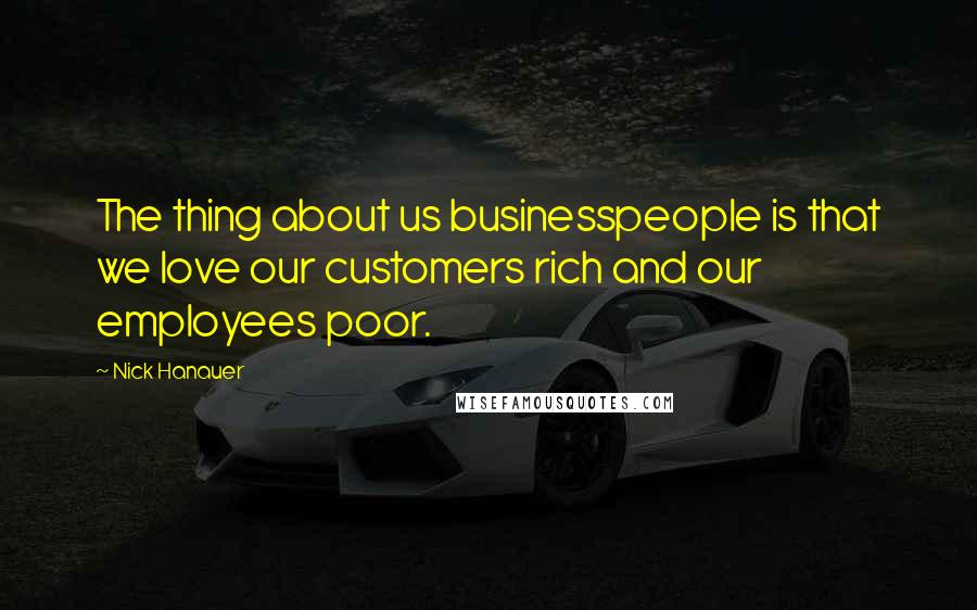 Nick Hanauer Quotes: The thing about us businesspeople is that we love our customers rich and our employees poor.