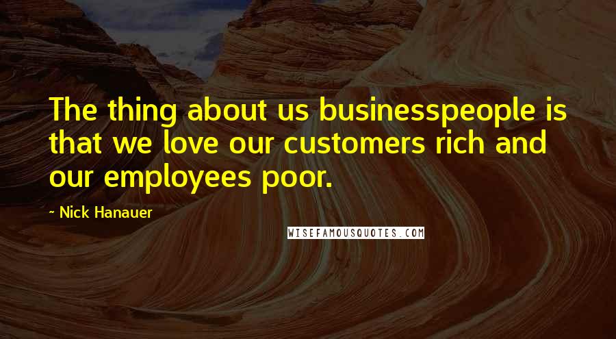 Nick Hanauer Quotes: The thing about us businesspeople is that we love our customers rich and our employees poor.