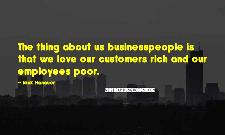 Nick Hanauer Quotes: The thing about us businesspeople is that we love our customers rich and our employees poor.