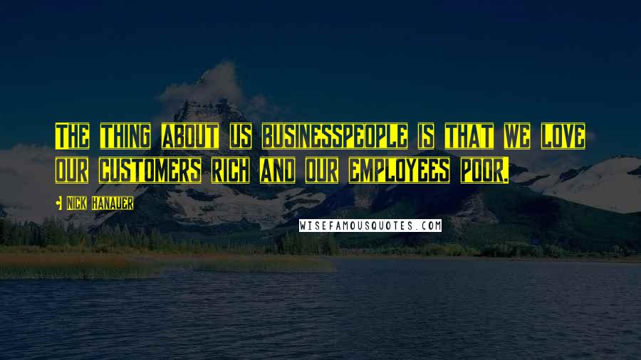 Nick Hanauer Quotes: The thing about us businesspeople is that we love our customers rich and our employees poor.