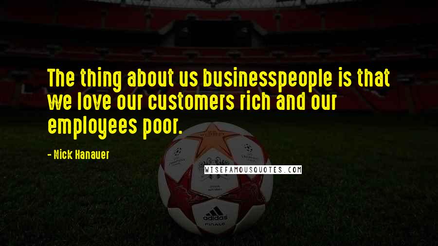 Nick Hanauer Quotes: The thing about us businesspeople is that we love our customers rich and our employees poor.