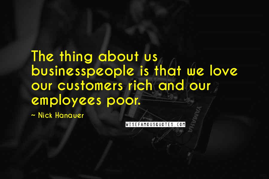 Nick Hanauer Quotes: The thing about us businesspeople is that we love our customers rich and our employees poor.