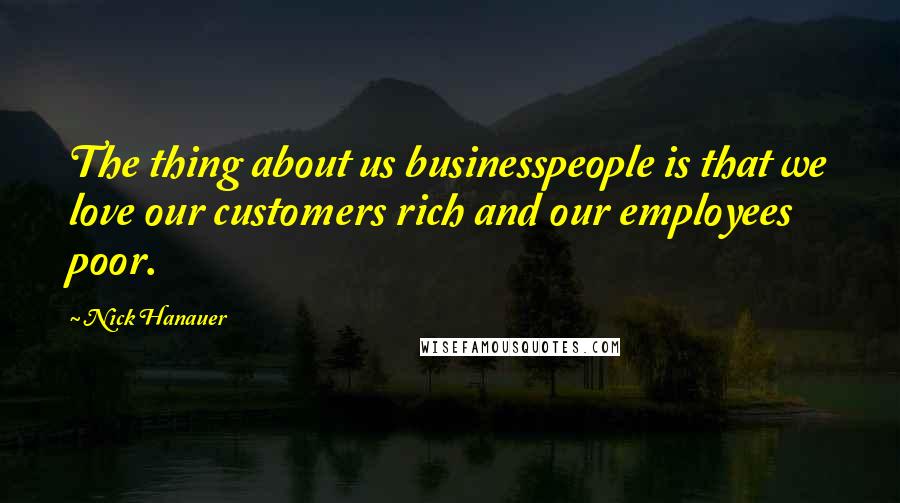 Nick Hanauer Quotes: The thing about us businesspeople is that we love our customers rich and our employees poor.