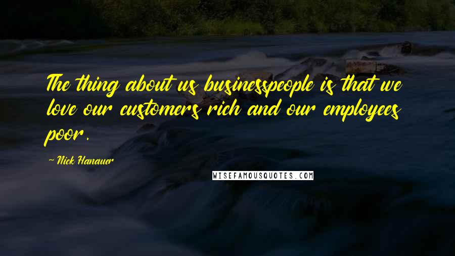 Nick Hanauer Quotes: The thing about us businesspeople is that we love our customers rich and our employees poor.