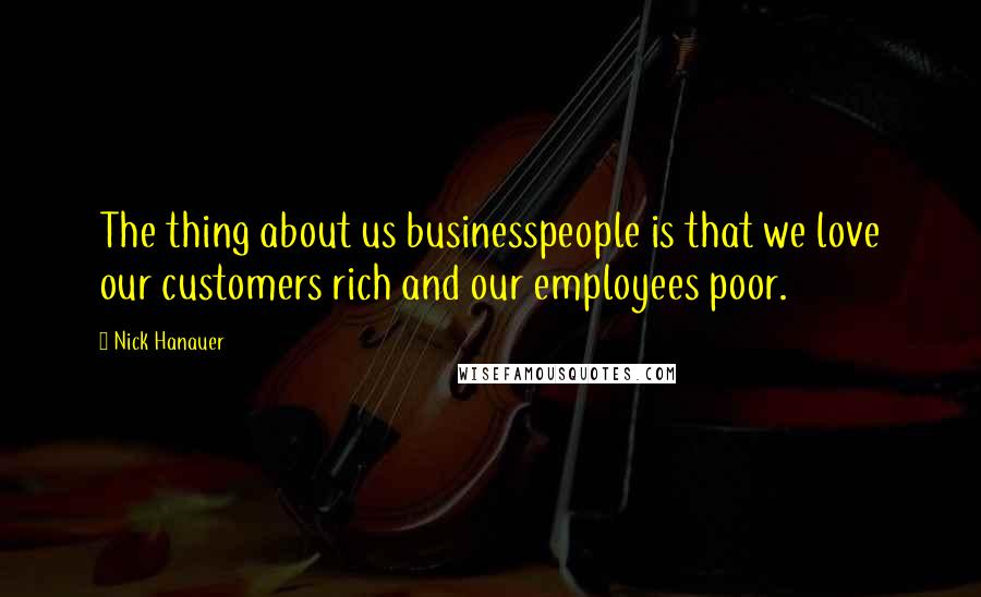 Nick Hanauer Quotes: The thing about us businesspeople is that we love our customers rich and our employees poor.