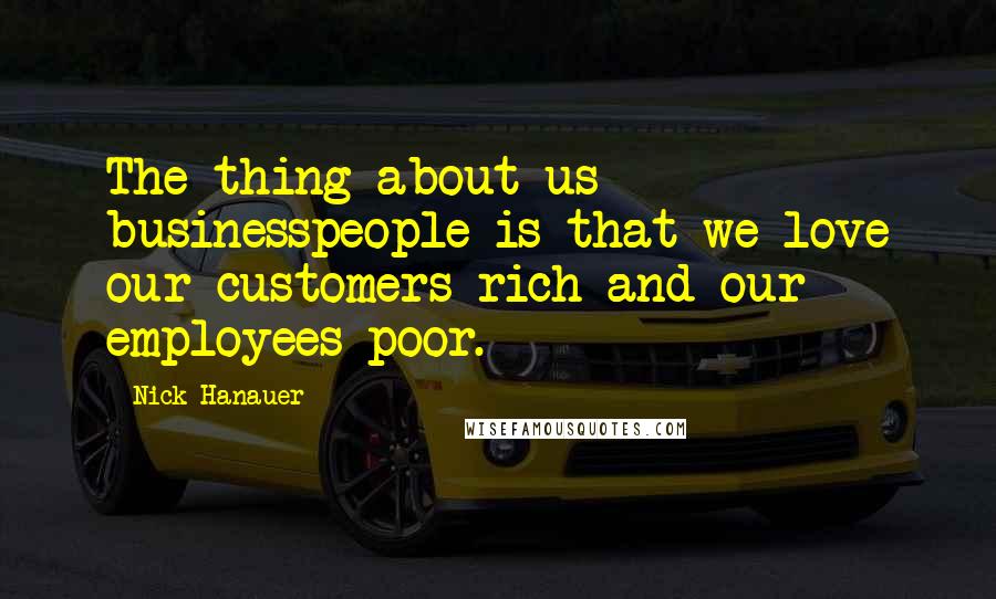 Nick Hanauer Quotes: The thing about us businesspeople is that we love our customers rich and our employees poor.