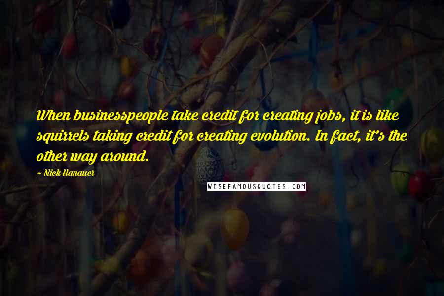 Nick Hanauer Quotes: When businesspeople take credit for creating jobs, it is like squirrels taking credit for creating evolution. In fact, it's the other way around.