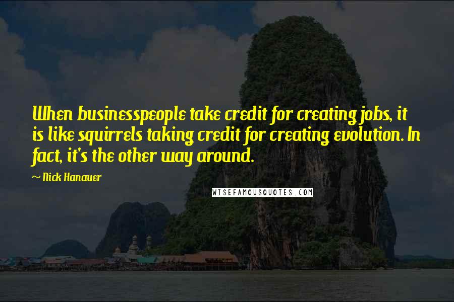 Nick Hanauer Quotes: When businesspeople take credit for creating jobs, it is like squirrels taking credit for creating evolution. In fact, it's the other way around.