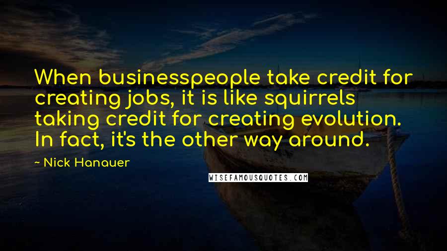 Nick Hanauer Quotes: When businesspeople take credit for creating jobs, it is like squirrels taking credit for creating evolution. In fact, it's the other way around.