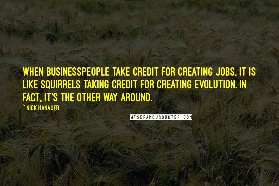 Nick Hanauer Quotes: When businesspeople take credit for creating jobs, it is like squirrels taking credit for creating evolution. In fact, it's the other way around.