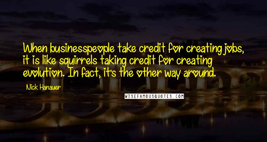 Nick Hanauer Quotes: When businesspeople take credit for creating jobs, it is like squirrels taking credit for creating evolution. In fact, it's the other way around.