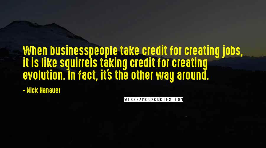 Nick Hanauer Quotes: When businesspeople take credit for creating jobs, it is like squirrels taking credit for creating evolution. In fact, it's the other way around.