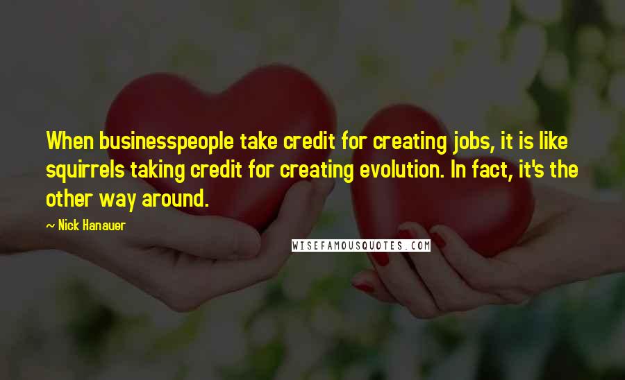 Nick Hanauer Quotes: When businesspeople take credit for creating jobs, it is like squirrels taking credit for creating evolution. In fact, it's the other way around.