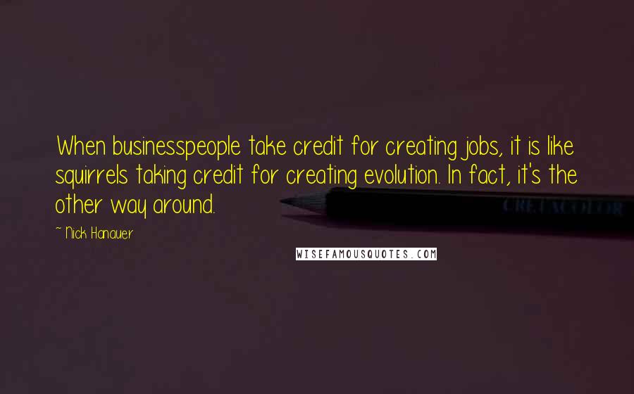 Nick Hanauer Quotes: When businesspeople take credit for creating jobs, it is like squirrels taking credit for creating evolution. In fact, it's the other way around.