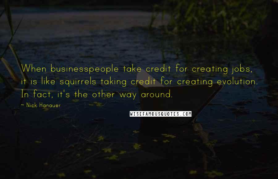 Nick Hanauer Quotes: When businesspeople take credit for creating jobs, it is like squirrels taking credit for creating evolution. In fact, it's the other way around.