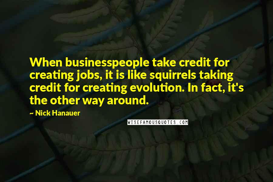 Nick Hanauer Quotes: When businesspeople take credit for creating jobs, it is like squirrels taking credit for creating evolution. In fact, it's the other way around.