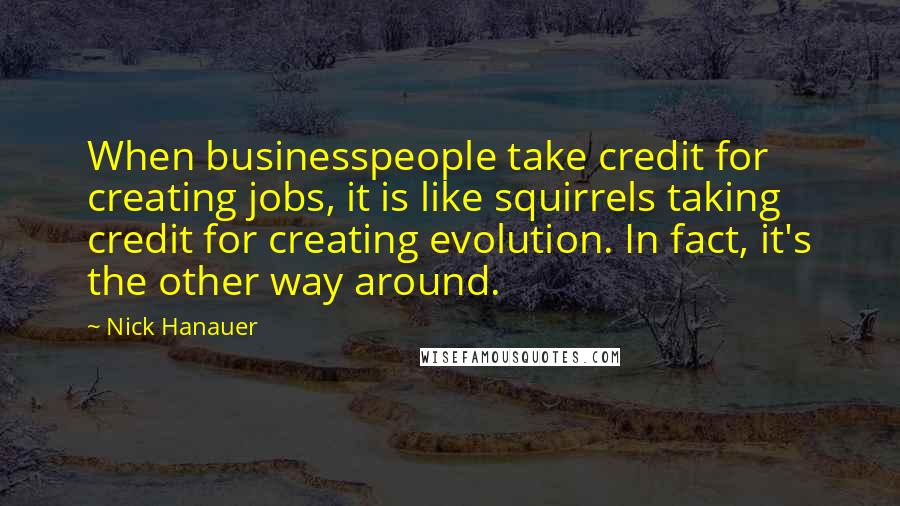 Nick Hanauer Quotes: When businesspeople take credit for creating jobs, it is like squirrels taking credit for creating evolution. In fact, it's the other way around.