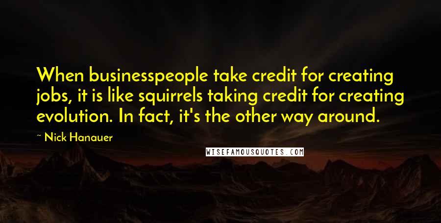 Nick Hanauer Quotes: When businesspeople take credit for creating jobs, it is like squirrels taking credit for creating evolution. In fact, it's the other way around.