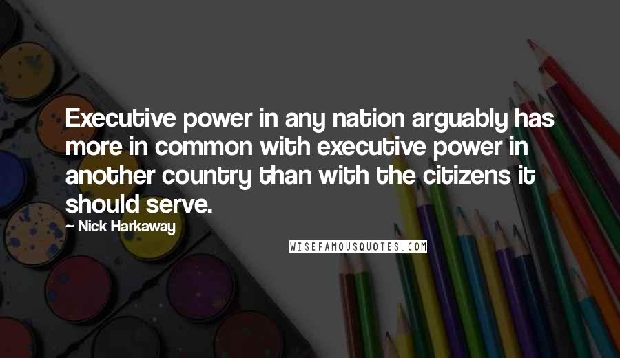 Nick Harkaway Quotes: Executive power in any nation arguably has more in common with executive power in another country than with the citizens it should serve.