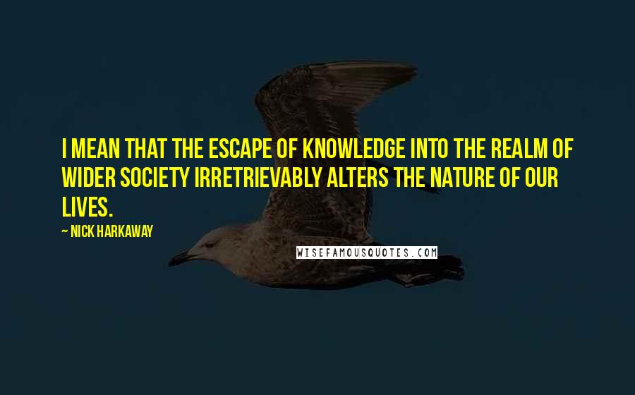 Nick Harkaway Quotes: I mean that the escape of knowledge into the realm of wider society irretrievably alters the nature of our lives.