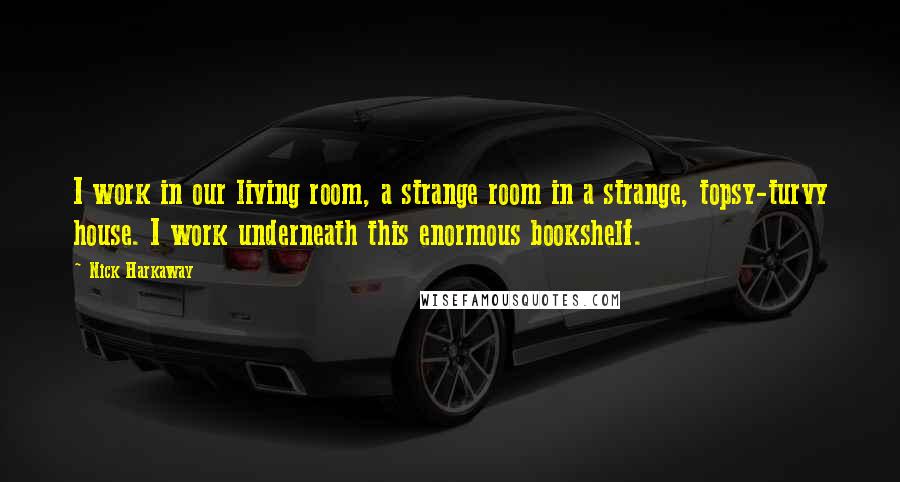 Nick Harkaway Quotes: I work in our living room, a strange room in a strange, topsy-turvy house. I work underneath this enormous bookshelf.